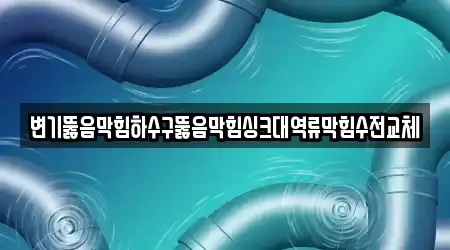변기뚫음막힘하수구뚫음막힘싱크대역류막힘수전교체